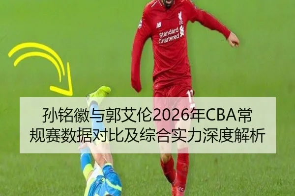 孙铭徽与郭艾伦2026年CBA常规赛数据对比及综合实力深度解析
